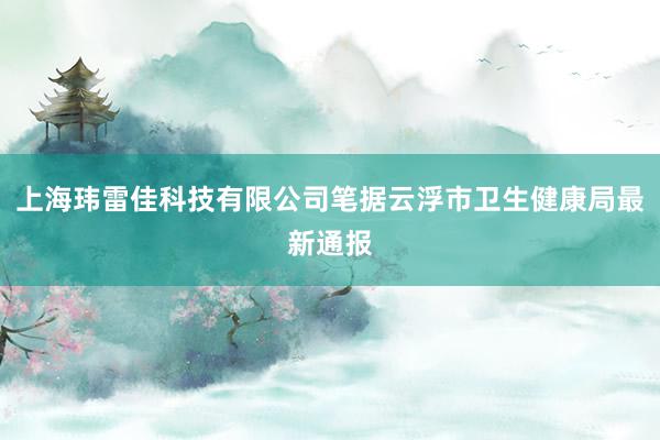 上海玮雷佳科技有限公司笔据云浮市卫生健康局最新通报